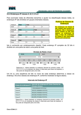 Cisco CCNA 3.1 285
9.2.4 Endereços IP classes A, B, C, D e E
Para acomodar redes de diferentes tamanhos e ajudar na classificação dessas redes, os
endereços IP são divididos em grupos chamados classes.
Isto é conhecido por endereçamento classful. Cada endereço IP completo de 32 bits é
dividido em uma parte da rede e uma parte do host.
Prefixos de Classes de
Endereços
Os endereços de Classe D
são usados para grupos de
multicast. Não é necessário
alocar octetos ou bits para
separar os endereços de
rede e host. Os endereços
de Classe E são reservados
apenas para pesquisas.
Divisão de Rede e host
Determine a classe baseado no endereço decimal do primeiro octeto. 127
(01111111) é um endereço de classe A reservado para teste de loopback, e
não pode ser designado para uma rede.
Um bit ou uma seqüência de bits no início de cada endereço determina a classe do
endereço. Há cinco classes de endereços IP, conforme mostrado na figura abaixo.
Determine a classe baseado no endereço decimal do primeiro octeto. 127
(01111111) é um endereço de classe A reservado para teste de loopback, e
não pode ser designado para uma rede.
Intervalo de Endereço IP
 