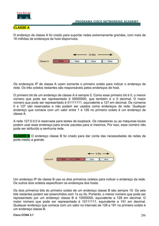 Cisco CCNA 3.1 286
CLASSE A
O endereço de classe A foi criado para suportar redes extremamente grandes, com mais de
16 milhões de endereços de host disponíveis.
Os endereços IP de classe A usam somente o primeiro octeto para indicar o endereço de
rede. Os três octetos restantes são responsáveis pelos endereços de host.
O primeiro bit de um endereço de classe A é sempre 0. Como esse primeiro bit é 0, o menor
número que pode ser representado é 00000000, que também é o 0 decimal. O maior
número que pode ser representado é 01111111, equivalente a 127 em decimal. Os números
0 e 127 são reservados e não podem ser usados como endereços de rede. Qualquer
endereço que comece com um valor entre 1 e 126 no primeiro octeto é um endereço de
classe A.
A rede 127.0.0.0 é reservada para testes de loopback. Os roteadores ou as máquinas locais
podem usar esse endereço para enviar pacotes para si mesmos. Por isso, esse número não
pode ser atribuído a nenhuma rede.
CLASSE B O endereço classe B foi criado para dar conta das necessidades de redes de
porte médio a grande.
Um endereço IP de classe B usa os dois primeiros octetos para indicar o endereço da rede.
Os outros dois octetos especificam os endereços dos hosts.
Os dois primeiros bits do primeiro octeto de um endereço classe B são sempre 10. Os seis
bits restantes podem ser preenchidos com 1s ou 0s. Portanto, o menor número que pode ser
representado por um endereço classe B é 10000000, equivalente a 128 em decimal. O
maior número que pode ser representado é 10111111, equivalente a 191 em decimal.
Qualquer endereço que comece com um valor no intervalo de 128 a 191 no primeiro octeto é
um endereço classe B.
 