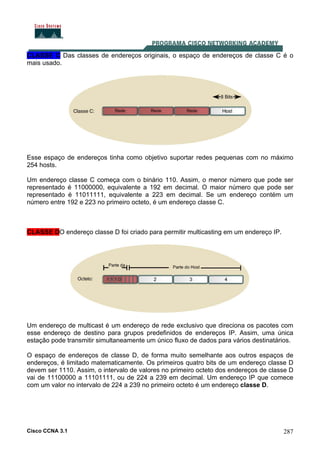 Cisco CCNA 3.1 287
CLASSE C Das classes de endereços originais, o espaço de endereços de classe C é o
mais usado.
Esse espaço de endereços tinha como objetivo suportar redes pequenas com no máximo
254 hosts.
Um endereço classe C começa com o binário 110. Assim, o menor número que pode ser
representado é 11000000, equivalente a 192 em decimal. O maior número que pode ser
representado é 11011111, equivalente a 223 em decimal. Se um endereço contém um
número entre 192 e 223 no primeiro octeto, é um endereço classe C.
CLASSE DO endereço classe D foi criado para permitir multicasting em um endereço IP.
Um endereço de multicast é um endereço de rede exclusivo que direciona os pacotes com
esse endereço de destino para grupos predefinidos de endereços IP. Assim, uma única
estação pode transmitir simultaneamente um único fluxo de dados para vários destinatários.
O espaço de endereços de classe D, de forma muito semelhante aos outros espaços de
endereços, é limitado matematicamente. Os primeiros quatro bits de um endereço classe D
devem ser 1110. Assim, o intervalo de valores no primeiro octeto dos endereços de classe D
vai de 11100000 a 11101111, ou de 224 a 239 em decimal. Um endereço IP que comece
com um valor no intervalo de 224 a 239 no primeiro octeto é um endereço classe D.
 