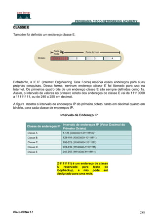 Cisco CCNA 3.1 288
CLASSE E
Também foi definido um endereço classe E.
Entretanto, a IETF (Internet Engineering Task Force) reserva esses endereços para suas
próprias pesquisas. Dessa forma, nenhum endereço classe E foi liberado para uso na
Internet. Os primeiros quatro bits de um endereço classe E são sempre definidos como 1s.
Assim, o intervalo de valores no primeiro octeto dos endereços de classe E vai de 11110000
a 11111111, ou de 240 a 255 em decimal.
A figura mostra o intervalo de endereços IP do primeiro octeto, tanto em decimal quanto em
binário, para cada classe de endereços IP.
Intervalo de Endereço IP
(01111111) é um endereço de classe
A reservado para teste de
loopbackup, e não pode ser
designado para uma rede.
 