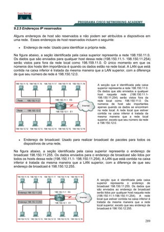 289
9.2.5 Endereços IP reservados
Alguns endereços de host são reservados e não podem ser atribuídos a dispositivos em
uma rede. Esses endereços de host reservados incluem o seguinte:
• Endereço de rede: Usado para identificar a própria rede.
Na figura abaixo, a seção identificada pela caixa superior representa a rede 198.150.11.0.
Os dados que são enviados para qualquer host dessa rede (198.150.11.1- 198.150.11.254)
serão vistos para fora da rede local como 198.159.11.0. O único momento em que os
números dos hosts têm importância é quando os dados estão na rede local. A LAN que está
contida na caixa inferior é tratada da mesma maneira que a LAN superior, com a diferença
de que seu número de rede é 198.150.12.0.
A secção que é identificada pela caixa
superior representa a rede 198.150.11.0.
Os dados que são enviados a qualquer
host naquela rede (198.150.11.1-
198.150.11.254) serão vistos fora da
rede local como 198.150.11.0. Os
números de host são importantes
apenas quando os dados se encontram
na rede local. A rede local que estiver
contida na caixa inferior é tratada da
mesma maneira que a rede local
superior, exceto que seu número da rede
é 198.150.12.0.
• Endereço de broadcast: Usado para realizar broadcast de pacotes para todos os
dispositivos de uma rede.
Na figura abaixo, a seção identificada pela caixa superior representa o endereço de
broadcast 198.150.11.255. Os dados enviados para o endereço de broadcast são lidos por
todos os hosts dessa rede (198.150.11.1- 198.150.11.254). A LAN que está contida na caixa
inferior é tratada da mesma maneira que a LAN superior, com a diferença de que seu
endereço de broadcast é 198.150.12.255.
Um endereço IP com 0s binários
Cisco CCNA 3.1
A secção que é identificada pela caixa
superior representa o endereço de
broadcast 198.150.11.255. Os dados que
são enviados ao endereço de broadcast
serão lidos por qualquer host naquela rede
(198.150.11.1-198.150.11.254). A rede
local que estiver contida na caixa inferior é
tratada da mesma maneira que a rede
local superior, exceto que seu endereço de
broadcast é 198.150.12.255.
 