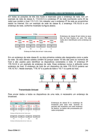 Cisco CCNA 3.1 290
Em todas as posições de bits dos hosts é reservado para o endereço de rede. Em um
exemplo de rede de classe A, 113.0.0.0 é o endereço IP da rede (conhecido como ID da
rede) que contém o host 113.1.2.3. Um roteador usa o endereço IP da rede ao encaminhar
dados na Internet. Em um exemplo de rede de classe B, o endereço 176.10.0.0 é um
endereço de rede, conforme mostrado na figura abaixo.
Em um endereço de rede classe B, os dois primeiros octetos são designados como a parte
da rede. Os dois últimos octetos contêm 0s porque esses 16 bits são para os números de
host e são usados para identificar os dispositivos conectados à rede. O endereço IP
176.10.0.0 é um exemplo de endereço de rede. Esse endereço nunca é atribuído como
endereço de host. O endereço de host de um dispositivo da rede 176.10.0.0 poderia ser
176.10.16.1. Neste exemplo, "176.10" é a parte da rede e "16.1" é a parte do host.
Transmissão Unicast
Para enviar dados a todos os dispositivos de uma rede, é necessário um endereço de
broadcast.
Endereços de classe B tem todos os seus
bits de host fixados em zero. Por esta
razão ele é identificado como endereço de
rede.
Endereços de classe B é o endereço de
broadcast para essa rede. Quando os
pacotes são recebidos com este endereço
de destino, os dados são processados por
cada computador.
 
