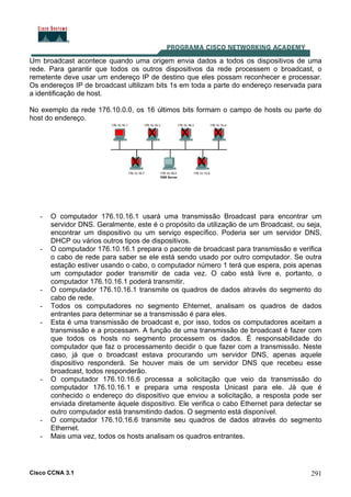 Cisco CCNA 3.1 291
Um broadcast acontece quando uma origem envia dados a todos os dispositivos de uma
rede. Para garantir que todos os outros dispositivos da rede processem o broadcast, o
remetente deve usar um endereço IP de destino que eles possam reconhecer e processar.
Os endereços IP de broadcast ultilizam bits 1s em toda a parte do endereço reservada para
a identificação de host.
No exemplo da rede 176.10.0.0, os 16 últimos bits formam o campo de hosts ou parte do
host do endereço.
- O computador 176.10.16.1 usará uma transmissão Broadcast para encontrar um
servidor DNS. Geralmente, este é o propósito da utilização de um Broadcast, ou seja,
encontrar um dispositivo ou um serviço específico. Poderia ser um servidor DNS,
DHCP ou vários outros tipos de dispositivos.
- O computador 176.10.16.1 prepara o pacote de broadcast para transmissão e verifica
o cabo de rede para saber se ele está sendo usado por outro computador. Se outra
estação estiver usando o cabo, o computador número 1 terá que espera, pois apenas
um computador poder transmitir de cada vez. O cabo está livre e, portanto, o
computador 176.10.16.1 poderá transmitir.
- O computador 176.10.16.1 transmite os quadros de dados através do segmento do
cabo de rede.
- Todos os computadores no segmento Ehternet, analisam os quadros de dados
entrantes para determinar se a transmissão é para eles.
- Esta é uma transmissão de broadcast e, por isso, todos os computadores aceitam a
transmissão e a processam. A função de uma transmissão de broadcast é fazer com
que todos os hosts no segmento processem os dados. É responsabilidade do
computador que faz o processamento decidir o que fazer com a transmissão. Neste
caso, já que o broadcast estava procurando um servidor DNS, apenas aquele
dispositivo responderá. Se houver mais de um servidor DNS que recebeu esse
broadcast, todos responderão.
- O computador 176.10.16.6 processa a solicitação que veio da transmissão do
computador 176.10.16.1 e prepara uma resposta Unicast para ele. Já que é
conhecido o endereço do dispositivo que enviou a solicitação, a resposta pode ser
enviada diretamente àquele dispositivo. Ele verifica o cabo Ethernet para detectar se
outro computador está transmitindo dados. O segmento está disponível.
- O computador 176.10.16.6 transmite seu quadros de dados através do segmento
Ethernet.
- Mais uma vez, todos os hosts analisam os quadros entrantes.
 