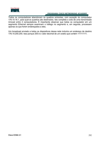 Cisco CCNA 3.1 292
Todos os computadores abandonam os quadros entrantes, com exceção do computador
176.10.16.1, para qual os quadros são destinados. Isto completa o ciclo de uma transmissão
Unicast entre 2 computadores. É importante observar que todos os computador em um
segmento Ethernet sempre examinam o tráfego no segmento e, em seguida, processam
apenas os que forem endereçados a eles.
Um broadcast enviado a todos os dispositivos dessa rede incluiria um endereço de destino
176.10.255.255. Isso porque 255 é o valor decimal de um octeto que contém 11111111.
 