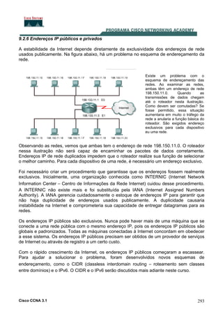 Cisco CCNA 3.1 293
9.2.6 Endereços IP públicos e privados
A estabilidade da Internet depende diretamente da exclusividade dos endereços de rede
usados publicamente. Na figura abaixo, há um problema no esquema de endereçamento da
rede.
Observando as redes, vemos que ambas tem o endereço de rede 198.150.11.0. O roteador
nessa ilustração não será capaz de encaminhar os pacotes de dados corretamente.
Endereços IP de rede duplicados impedem que o roteador realize sua função de selecionar
o melhor caminho. Para cada dispositivo de uma rede, é necessário um endereço exclusivo.
Existe um problema com o
esquema de endereçamento das
redes. Ao examinar as redes,
ambas têm um endereço de rede
198.150.11.0. Quando as
transmissões de dados chegam
até o roteador nesta ilustração.
Como devem ser comutadas? Se
fosse permitido, essa situação
aumentaria em muito o tráfego da
rede a anularia a função básica do
roteador. São exigidos endereço
exclusivos para cada dispositivo
eu uma rede.
Foi necessário criar um procedimento que garantisse que os endereços fossem realmente
exclusivos. Inicialmente, uma organização conhecida como INTERNIC (Internet Network
Information Center – Centro de Informações da Rede Internet) cuidou desse procedimento.
A INTERNIC não existe mais e foi substituída pela IANA (Internet Assigned Numbers
Authority). A IANA gerencia cuidadosamente o estoque de endereços IP para garantir que
não haja duplicidade de endereços usados publicamente. A duplicidade causaria
instabilidade na Internet e comprometeria sua capacidade de entregar datagramas para as
redes.
Os endereços IP públicos são exclusivos. Nunca pode haver mais de uma máquina que se
conecte a uma rede pública com o mesmo endereço IP, pois os endereços IP públicos são
globais e padronizados. Todas as máquinas conectadas à Internet concordam em obedecer
a esse sistema. Os endereços IP públicos precisam ser obtidos de um provedor de serviços
de Internet ou através de registro a um certo custo.
Com o rápido crescimento da Internet, os endereços IP públicos começaram a escassear.
Para ajudar a solucionar o problema, foram desenvolvidos novos esquemas de
endereçamento, como o CIDR (classless interdomain routing – roteamento sem classes
entre domínios) e o IPv6. O CIDR e o IPv6 serão discutidos mais adiante neste curso.
 