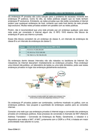Cisco CCNA 3.1 294
Os endereços IP privados são outra solução para o problema da escassez iminente dos
endereços IP públicos. Como foi dito, as redes públicas exigem que os hosts tenham
endereços IP exclusivos. Entretanto, as redes privadas que não estão conectadas à Internet
podem usar quaisquer endereços de host, contanto que cada host dentro da rede privada
seja exclusivo. Muitas redes privadas existem em paralelo com as redes públicas.
Porém, não é recomendável que uma rede privada use um endereço qualquer, pois essa
rede pode ser conectada à Internet algum dia. O RFC 1918 reserva três blocos de
endereços IP para uso interno e privado.
Esses três blocos consistem de um endereço de classe A, um intervalo de endereços de
classe B e um intervalo de endereços de classe C.
Os endereços dentro desses intervalos não são roteados no backbone da Internet. Os
roteadores da Internet descartam imediatamente os endereços privados. Para endereçar
uma intranet não-pública, um laboratório de testes ou uma rede doméstica, pode usar esses
endereços privados no lugar dos endereços globalmente exclusivos.
Os endereços IP privados podem ser combinados, conforme mostrado no gráfico, com os
endereços públicos. Isso poupará a quantidade de endereços usados para as conexões
internas.
Conectar uma rede que usa endereços privados à Internet exige a conversão dos endereços
privados em endereços públicos. Esse processo de conversão é chamado de NAT (Network
Address Translation – Conversão de Endereços de Rede). Geralmente, o roteador é o
dispositivo que realiza a NAT. A NAT, juntamente com o CIDR e o IPv6, é tratada em maior
profundidade mais adiante no curso.
 