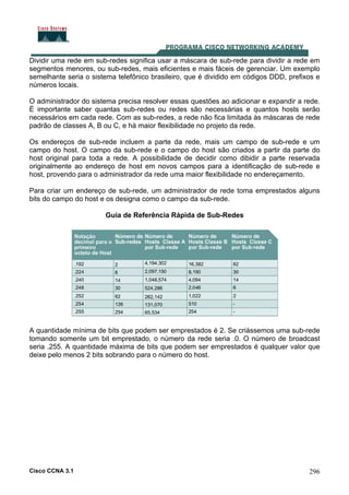 Cisco CCNA 3.1 296
Dividir uma rede em sub-redes significa usar a máscara de sub-rede para dividir a rede em
segmentos menores, ou sub-redes, mais eficientes e mais fáceis de gerenciar. Um exemplo
semelhante seria o sistema telefônico brasileiro, que é dividido em códigos DDD, prefixos e
números locais.
O administrador do sistema precisa resolver essas questões ao adicionar e expandir a rede.
É importante saber quantas sub-redes ou redes são necessárias e quantos hosts serão
necessários em cada rede. Com as sub-redes, a rede não fica limitada às máscaras de rede
padrão de classes A, B ou C, e há maior flexibilidade no projeto da rede.
Os endereços de sub-rede incluem a parte da rede, mais um campo de sub-rede e um
campo do host. O campo da sub-rede e o campo do host são criados a partir da parte do
host original para toda a rede. A possibilidade de decidir como dibidir a parte reservada
originalmente ao endereço de host em novos campos para a identificação de sub-rede e
host, provendo para o administrador da rede uma maior flexibilidade no endereçamento.
Para criar um endereço de sub-rede, um administrador de rede toma emprestados alguns
bits do campo do host e os designa como o campo da sub-rede.
Guia de Referência Rápida de Sub-Redes
A quantidade mínima de bits que podem ser emprestados é 2. Se criássemos uma sub-rede
tomando somente um bit emprestado, o número da rede seria .0. O número de broadcast
seria .255. A quantidade máxima de bits que podem ser emprestados é qualquer valor que
deixe pelo menos 2 bits sobrando para o número do host.
 
