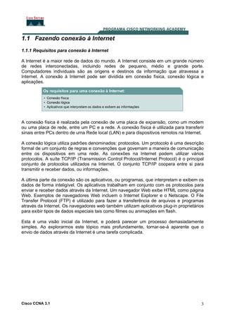 Cisco CCNA 3.1 3
1.1 Fazendo conexão à Internet
1.1.1 Requisitos para conexão à Internet
A Internet é a maior rede de dados do mundo. A Internet consiste em um grande número
de redes interconectadas, incluindo redes de pequeno, médio e grande porte.
Computadores individuais são as origens e destinos da informação que atravessa a
Internet. A conexão à Internet pode ser dividida em conexão física, conexão lógica e
aplicações.
A conexão física é realizada pela conexão de uma placa de expansão, como um modem
ou uma placa de rede, entre um PC e a rede. A conexão física é utilizada para transferir
sinais entre PCs dentro de uma Rede local (LAN) e para dispositivos remotos na Internet.
A conexão lógica utiliza padrões denominados: protocolos. Um protocolo é uma descrição
formal de um conjunto de regras e convenções que governam a maneira de comunicação
entre os dispositivos em uma rede. As conexões na Internet podem utilizar vários
protocolos. A suíte TCP/IP (Transmission Control Protocol/Internet Protocol) é o principal
conjunto de protocolos utilizados na Internet. O conjunto TCP/IP coopera entre si para
transmitir e receber dados, ou informações.
A última parte da conexão são os aplicativos, ou programas, que interpretam e exibem os
dados de forma inteligível. Os aplicativos trabalham em conjunto com os protocolos para
enviar e receber dados através da Internet. Um navegador Web exibe HTML como página
Web. Exemplos de navegadores Web incluem o Internet Explorer e o Netscape. O File
Transfer Protocol (FTP) é utilizado para fazer a transferência de arquivos e programas
através da Internet. Os navegadores web também utilizam aplicativos plug-in proprietários
para exibir tipos de dados especiais tais como filmes ou animações em flash.
Esta é uma visão inicial da Internet, e poderá parecer um processo demasiadamente
simples. Ao explorarmos este tópico mais profundamente, tornar-se-á aparente que o
envio de dados através da Internet é uma tarefa complicada.
 