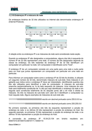 Cisco CCNA 3.1 30
1.2.10 Endereços IP e máscara de rede
Os endereços binários de 32 bits utilizados na Internet são denominados endereços IP
(Internet Protocol).
A relação entre os endereços IP e as máscaras da rede será considerada nesta seção.
Quando os endereços IP são designados a computadores, alguns dos bits à esquerda do
número IP de 32 bits representam uma rede. O número de bits designados depende da
classe do endereço. Os bits restantes do endereço IP de 32 bits identificam um
computador em particular na rede. Um computador é identificado como "host".
O endereço IP de um computador consiste em uma parte para uma rede e outra parte
para um host que juntos representam um computador em particular em uma rede em
particular.
Para informar um computador sobre como o endereço IP de 32 bits foi dividido, é utilizado
um segundo número de 32 bits, denominado máscara de sub-rede. Esta máscara é um
gabarito que indica como o endereço IP deve ser interpretado, identificando quantos dos
bits são utilizados para identificar a rede do computador. A máscara de sub-rede
preenche seqüencialmente os 1s do lado esquerdo da máscara. Uma máscara de sub-
rede será totalmente constituída de 1s até que seja identificado o endereço da rede e em
seguida será constituída totalmente de 0s daquele ponto até o bit mais à direita da
máscara. Os bits na máscara de sub-rede com valor de 0 identificam o computador ou
host naquela rede. Alguns exemplos de máscaras de sub-rede são:
11111111000000000000000000000000 escrito em decimal pontuado como 255.0.0.0 ou
11111111111111110000000000000000 escrito em decimal pontuado como 255.255.0.0
No primeiro exemplo, os primeiros oito bits da esquerda representam a porção do
endereço da rede, e os últimos 24 bits representam a porção do endereço do host. No
segundo exemplo, os primeiros 16 bits representam a porção do endereço da rede, e os
últimos 16 bits representam a porção do endereço do host.
A conversão do endereço IP 10.34.23.134 em binário resultaria em:
00001010.00100010.00010111.10000110
 