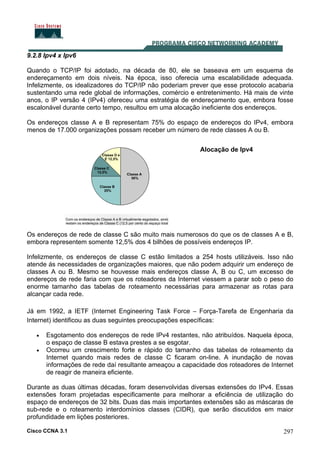 Cisco CCNA 3.1 297
9.2.8 Ipv4 x Ipv6
Quando o TCP/IP foi adotado, na década de 80, ele se baseava em um esquema de
endereçamento em dois níveis. Na época, isso oferecia uma escalabilidade adequada.
Infelizmente, os idealizadores do TCP/IP não poderiam prever que esse protocolo acabaria
sustentando uma rede global de informações, comércio e entretenimento. Há mais de vinte
anos, o IP versão 4 (IPv4) ofereceu uma estratégia de endereçamento que, embora fosse
escalonável durante certo tempo, resultou em uma alocação ineficiente dos endereços.
Os endereços classe A e B representam 75% do espaço de endereços do IPv4, embora
menos de 17.000 organizações possam receber um número de rede classes A ou B.
Alocação de Ipv4
Os endereços de rede de classe C são muito mais numerosos do que os de classes A e B,
embora representem somente 12,5% dos 4 bilhões de possíveis endereços IP.
Infelizmente, os endereços de classe C estão limitados a 254 hosts utilizáveis. Isso não
atende ás necessidades de organizações maiores, que não podem adquirir um endereço de
classes A ou B. Mesmo se houvesse mais endereços classe A, B ou C, um excesso de
endereços de rede faria com que os roteadores da Internet viessem a parar sob o peso do
enorme tamanho das tabelas de roteamento necessárias para armazenar as rotas para
alcançar cada rede.
Já em 1992, a IETF (Internet Engineering Task Force – Força-Tarefa de Engenharia da
Internet) identificou as duas seguintes preocupações específicas:
• Esgotamento dos endereços de rede IPv4 restantes, não atribuídos. Naquela época,
o espaço de classe B estava prestes a se esgotar.
• Ocorreu um crescimento forte e rápido do tamanho das tabelas de roteamento da
Internet quando mais redes de classe C ficaram on-line. A inundação de novas
informações de rede daí resultante ameaçou a capacidade dos roteadores de Internet
de reagir de maneira eficiente.
Durante as duas últimas décadas, foram desenvolvidas diversas extensões do IPv4. Essas
extensões foram projetadas especificamente para melhorar a eficiência de utilização do
espaço de endereços de 32 bits. Duas das mais importantes extensões são as máscaras de
sub-rede e o roteamento interdomínios classes (CIDR), que serão discutidos em maior
profundidade em lições posteriores.
 
