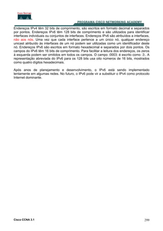 Cisco CCNA 3.1 299
Endereços IPv4 têm 32 bits de comprimento, são escritos em formato decimal e separados
por pontos. Endereços IPv6 têm 128 bits de comprimento e são utilizados para identificar
interfaces individuais ou conjuntos de interfaces. Endereços IPv6 são atribuídos a interfaces,
não aos nós. Uma vez que cada interface pertence a um único nó, qualquer endereço
unicast atribuído às interfaces de um nó podem ser utilizadas como um identificador deste
nó. Endereços IPv6 são escritos em formato hexadecimal e separados por dois pontos. Os
campos do IPv6 têm 16 bits de comprimento. Para facilitar a leitura dos endereços, os zeros
à esquerda podem ser omitidos em todos os campos. O campo :0003: é escrito como :3:. A
representação abreviada do IPv6 para os 128 bits usa oito números de 16 bits, mostrados
como quatro dígitos hexadecimais.
Após anos de planejamento e desenvolvimento, o IPv6 está sendo implementado
lentamente em algumas redes. No futuro, o IPv6 pode vir a substituir o IPv4 como protocolo
Internet dominante.
 