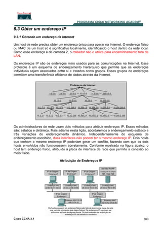 Cisco CCNA 3.1 300
9.3 Obter um endereço IP
9.3.1 Obtendo um endereço da Internet
Um host de rede precisa obter um endereço único para operar na Internet. O endereço físico
ou MAC de um host só é significativo localmente, identificando o host dentro da rede local.
Como esse endereço é de camada 2, o roteador não o utiliza para encaminhamento fora da
LAN.
Os endereços IP são os endereços mais usados para as comunicações na Internet. Esse
protocolo é um esquema de endereçamento hierárquico que permite que os endereços
individuais sejam associados entre si e tratados como grupos. Esses grupos de endereços
permitem uma transferência eficiente de dados através da Internet.
Os administradores de rede usam dois métodos para atribuir endereços IP. Esses métodos
são: estático e dinâmico. Mais adiante nesta lição, abordaremos o endereçamento estático e
três variações do endereçamento dinâmico. Independentemente do esquema de
endereçamento escolhido, duas interfaces não podem ter o mesmo endereço IP. Dois hosts
que tenham o mesmo endereço IP poderiam gerar um conflito, fazendo com que os dois
hosts envolvidos não funcionassem corretamente. Conforme mostrado na figura abaixo, o
host tem endereço físico, atribuído à placa de interface de rede que permite a conexão ao
meio físico.
Atribuição de Endereços IP
 