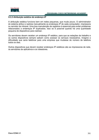 Cisco CCNA 3.1 301
9.3.2 Atribuição estática do endereço IP
A atribuição estática funciona bem em redes pequenas, que muda pouco. O administrador
do sistema atribui e rastreia manualmente os endereços IP de cada computador, impressora
ou servidor da intranet. Uma boa manutenção de registros é essencial para evitar problemas
relacionados a endereços IP duplicados. Isso só é possível quando há uma quantidade
pequena de dispositivos para rastrear.
Os servidores devem receber um endereço IP estático, para que as estações de trabalho e
os outros dispositivos sempre saibam como acessar os serviços necessários. Imagine a
dificuldade que seria telefonar para uma empresa que mudasse de número de telefone
todos os dias.
Outros dispositivos que devem receber endereços IP estáticos são as impressoras de rede,
os servidores de aplicativos e os roteadores.
 
