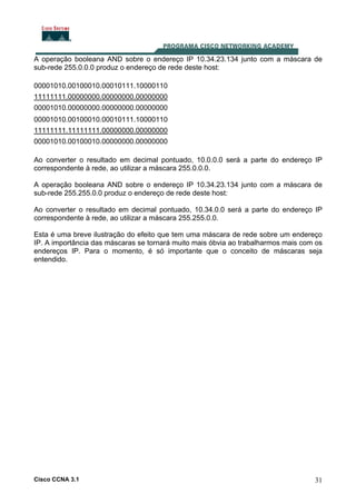 Cisco CCNA 3.1 31
A operação booleana AND sobre o endereço IP 10.34.23.134 junto com a máscara de
sub-rede 255.0.0.0 produz o endereço de rede deste host:
00001010.00100010.00010111.10000110
11111111.00000000.00000000.00000000
00001010.00000000.00000000.00000000
00001010.00100010.00010111.10000110
11111111.11111111.00000000.00000000
00001010.00100010.00000000.00000000
Ao converter o resultado em decimal pontuado, 10.0.0.0 será a parte do endereço IP
correspondente à rede, ao utilizar a máscara 255.0.0.0.
A operação booleana AND sobre o endereço IP 10.34.23.134 junto com a máscara de
sub-rede 255.255.0.0 produz o endereço de rede deste host:
Ao converter o resultado em decimal pontuado, 10.34.0.0 será a parte do endereço IP
correspondente à rede, ao utilizar a máscara 255.255.0.0.
Esta é uma breve ilustração do efeito que tem uma máscara de rede sobre um endereço
IP. A importância das máscaras se tornará muito mais óbvia ao trabalharmos mais com os
endereços IP. Para o momento, é só importante que o conceito de máscaras seja
entendido.
 