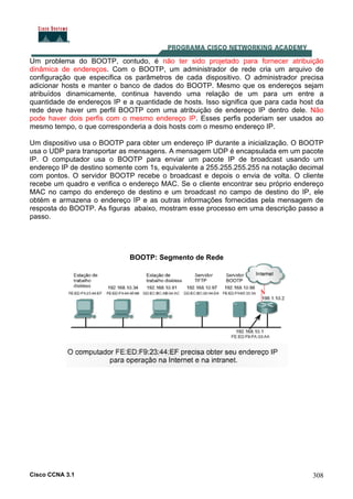 Cisco CCNA 3.1 308
Um problema do BOOTP, contudo, é não ter sido projetado para fornecer atribuição
dinâmica de endereços. Com o BOOTP, um administrador de rede cria um arquivo de
configuração que especifica os parâmetros de cada dispositivo. O administrador precisa
adicionar hosts e manter o banco de dados do BOOTP. Mesmo que os endereços sejam
atribuídos dinamicamente, continua havendo uma relação de um para um entre a
quantidade de endereços IP e a quantidade de hosts. Isso significa que para cada host da
rede deve haver um perfil BOOTP com uma atribuição de endereço IP dentro dele. Não
pode haver dois perfis com o mesmo endereço IP. Esses perfis poderiam ser usados ao
mesmo tempo, o que corresponderia a dois hosts com o mesmo endereço IP.
Um dispositivo usa o BOOTP para obter um endereço IP durante a inicialização. O BOOTP
usa o UDP para transportar as mensagens. A mensagem UDP é encapsulada em um pacote
IP. O computador usa o BOOTP para enviar um pacote IP de broadcast usando um
endereço IP de destino somente com 1s, equivalente a 255.255.255.255 na notação decimal
com pontos. O servidor BOOTP recebe o broadcast e depois o envia de volta. O cliente
recebe um quadro e verifica o endereço MAC. Se o cliente encontrar seu próprio endereço
MAC no campo do endereço de destino e um broadcast no campo de destino do IP, ele
obtém e armazena o endereço IP e as outras informações fornecidas pela mensagem de
resposta do BOOTP. As figuras abaixo, mostram esse processo em uma descrição passo a
passo.
BOOTP: Segmento de Rede
 