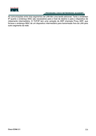 Cisco CCNA 3.1 326
As comunicações entre dois segmentos de LAN têm uma tarefa adicional. Tanto o endereço
IP quanto o endereço MAC são necessários para o host de destino e para o dispositivo de
roteamento intermediário. O TCP/IP tem uma variação do ARP chamada Proxy ARP, que
fornece o endereço MAC de um dispositivo intermediário para transmissão fora da LAN para
outro segmento da rede.
 