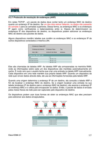 Cisco CCNA 3.1 327
9.3.7 Protocolo de resolução de endereços (ARP)
Em redes TCP/IP , um pacote de dados deve conter tanto um endereço MAC de destino
quanto um endereço IP de destino. Se um dos dois estiver faltando, os dados não passarão
da camada 3 para as camadas superiores. Dessa forma, os endereços MAC e os endereços
IP agem como verificadores e balanceadores entre si. Depois de determinarem os
endereços IP dos dispositivos de destino, os dispositivos podem adicionar os endereços
MAC de destino aos pacotes de dados.
Alguns dispositivos mantêm tabelas que contêm os endereços MAC e os endereços IP de
outros dispositivos conectados à mesma LAN.
Elas são chamadas de tabelas ARP. As tabelas ARP são armazenadas na memória RAM,
onde as informações sobre cada um dos dispositivos são mantidas automaticamente em
cache. É muito raro que o usuário tenha que criar uma entrada na tabela ARP manualmente.
Cada dispositivo em uma rede mantém sua própria tabela ARP. Quando um dispositivo da
rede quer enviar dados através dela, ele usa as informações fornecidas pela tabela ARP.
Quando uma origem determina o endereço IP de um destino, ela consulta a tabela ARP a
fim de localizar o endereço MAC do destino. Se a origem localizar uma entrada na sua
tabela (endereço IP de destino para o endereço MAC de destino), ela associa o endereço IP
ao endereço MAC e o utiliza para encapsular os dados. Então, o pacote de dados é enviado
pelos meios físicos da rede para ser capturado pelo dispositivo de destino.
Os dispositivos podem usar duas formas de obter os endereços MAC que eles precisam
para adicionar aos dados encapsulados.
 
