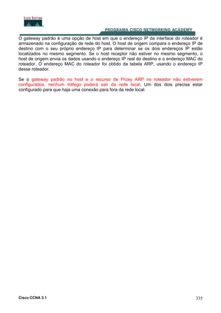 Cisco CCNA 3.1 335
O gateway padrão é uma opção de host em que o endereço IP da interface do roteador é
armazenado na configuração de rede do host. O host de origem compara o endereço IP de
destino com o seu próprio endereço IP para determinar se os dois endereços IP estão
localizados no mesmo segmento. Se o host receptor não estiver no mesmo segmento, o
host de origem envia os dados usando o endereço IP real do destino e o endereço MAC do
roteador. O endereço MAC do roteador foi obtido da tabela ARP, usando o endereço IP
desse roteador.
Se o gateway padrão no host e o recurso de Proxy ARP no roteador não estiverem
configurados, nenhum tráfego poderá sair da rede local. Um dos dois precisa estar
configurado para que haja uma conexão para fora da rede local.
 