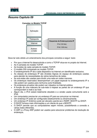 Cisco CCNA 3.1 336
Resumo Capítulo 09
Deve ter sido obtido um entendimento dos principais conceitos a seguir: texto
• Por que a Internet foi desenvolvida e como o TCP/IP situa-se no projeto da Internet.
• As 4 camadas do modelo TCP/IP.
• As funções de cada camada do modelo TCP/IP.
• O modelo OSI comparado ao modelo TCP/IP.
• O endereçamento IP dá a cada dispositivo na Internet um identificador exclusivo.
• As classes de endereços IP são divisões lógicas do espaço de endereços usadas
para atender às necessidades de vários tamanhos de redes.
• As sub-redes são usadas para dividir uma rede em redes menores.
• Os endereços reservados desempenham um papel especial no endereçamento IP e
não podem ser usados para nenhuma outra finalidade.
• Os endereços privados não podem ser roteados na Internet pública.
• A função de uma máscara de sub-rede é mapear as partes de um endereço IP que
correspondem à rede e ao host.
• Algum dia, o IPv4 estará totalmente obsoleto e a versão usada comumente será a
IPv6.
• Um computador precisa ter um endereço IP para se comunicar na Internet.
• Um endereço IP pode ser configurado estaticamente ou dinamicamente.
• Um endereço IP dinâmico pode ser alocado usando-se o RARP, BOOTP ou DHCP.
• O DHCP fornece mais informações a um cliente do que o BOOTP.
• O DHCP permite que os computadores sejam móveis, possibilitando a conexão a
várias redes diferentes.
• O ARP e o Proxy ARP podem ser usados para solucionar problemas de resolução de
endereços.
 