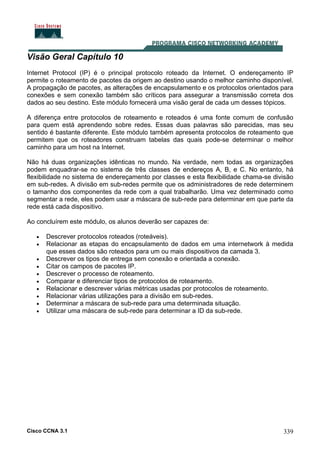 Cisco CCNA 3.1 339
Visão Geral Capítulo 10
Internet Protocol (IP) é o principal protocolo roteado da Internet. O endereçamento IP
permite o roteamento de pacotes da origem ao destino usando o melhor caminho disponível.
A propagação de pacotes, as alterações de encapsulamento e os protocolos orientados para
conexões e sem conexão também são críticos para assegurar a transmissão correta dos
dados ao seu destino. Este módulo fornecerá uma visão geral de cada um desses tópicos.
A diferença entre protocolos de roteamento e roteados é uma fonte comum de confusão
para quem está aprendendo sobre redes. Essas duas palavras são parecidas, mas seu
sentido é bastante diferente. Este módulo também apresenta protocolos de roteamento que
permitem que os roteadores construam tabelas das quais pode-se determinar o melhor
caminho para um host na Internet.
Não há duas organizações idênticas no mundo. Na verdade, nem todas as organizações
podem enquadrar-se no sistema de três classes de endereços A, B, e C. No entanto, há
flexibilidade no sistema de endereçamento por classes e esta flexibilidade chama-se divisão
em sub-redes. A divisão em sub-redes permite que os administradores de rede determinem
o tamanho dos componentes da rede com a qual trabalharão. Uma vez determinado como
segmentar a rede, eles podem usar a máscara de sub-rede para determinar em que parte da
rede está cada dispositivo.
Ao concluírem este módulo, os alunos deverão ser capazes de:
• Descrever protocolos roteados (roteáveis).
• Relacionar as etapas do encapsulamento de dados em uma internetwork à medida
que esses dados são roteados para um ou mais dispositivos da camada 3.
• Descrever os tipos de entrega sem conexão e orientada a conexão.
• Citar os campos de pacotes IP.
• Descrever o processo de roteamento.
• Comparar e diferenciar tipos de protocolos de roteamento.
• Relacionar e descrever várias métricas usadas por protocolos de roteamento.
• Relacionar várias utilizações para a divisão em sub-redes.
• Determinar a máscara de sub-rede para uma determinada situação.
• Utilizar uma máscara de sub-rede para determinar a ID da sub-rede.
 