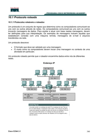 Cisco CCNA 3.1 340
10.1 Protocolo roteado
10.1.1 Protocolos roteáveis e roteados
Um protocolo é um conjunto de regras que determina como os computadores comunicam-se
uns com os outros através de redes. Os computadores comunicam-se uns com os outros
trocando mensagens de dados. Para aceitar e atuar com base nestas mensagens, devem
ter definições para sua interpretação. Os exemplos de mensagens incluem aquelas que
estabelecem conexão com uma máquina remota, mensagens de e-mail e arquivos
transferidos via rede.
Um protocolo descreve:
• O formato que deve ser adotado por uma mensagem;
• O modo como os computadores devem trocar uma mensagem no contexto de uma
atividade em particular;
Um protocolo roteado permite que o roteador encaminhe dados entre nós de diferentes
redes.
Endereço IP
 
