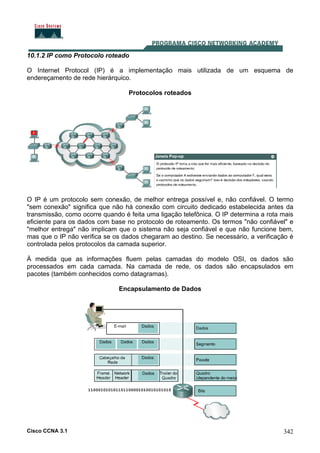 Cisco CCNA 3.1 342
10.1.2 IP como Protocolo roteado
O Internet Protocol (IP) é a implementação mais utilizada de um esquema de
endereçamento de rede hierárquico.
Protocolos roteados
O IP é um protocolo sem conexão, de melhor entrega possível e, não confiável. O termo
"sem conexão" significa que não há conexão com circuito dedicado estabelecida antes da
transmissão, como ocorre quando é feita uma ligação telefônica. O IP determina a rota mais
eficiente para os dados com base no protocolo de roteamento. Os termos "não confiável" e
"melhor entrega" não implicam que o sistema não seja confiável e que não funcione bem,
mas que o IP não verifica se os dados chegaram ao destino. Se necessário, a verificação é
controlada pelos protocolos da camada superior.
À medida que as informações fluem pelas camadas do modelo OSI, os dados são
processados em cada camada. Na camada de rede, os dados são encapsulados em
pacotes (também conhecidos como datagramas).
Encapsulamento de Dados
 