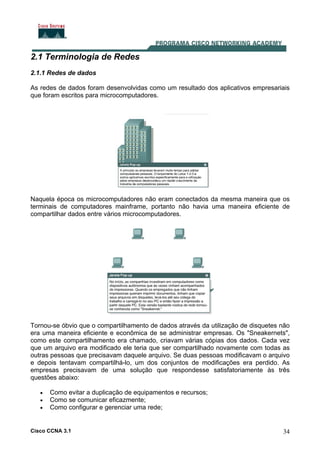 Cisco CCNA 3.1 34
2.1 Terminologia de Redes
2.1.1 Redes de dados
As redes de dados foram desenvolvidas como um resultado dos aplicativos empresariais
que foram escritos para microcomputadores.
Naquela época os microcomputadores não eram conectados da mesma maneira que os
terminais de computadores mainframe, portanto não havia uma maneira eficiente de
compartilhar dados entre vários microcomputadores.
Tornou-se óbvio que o compartilhamento de dados através da utilização de disquetes não
era uma maneira eficiente e econômica de se administrar empresas. Os "Sneakernets",
como este compartilhamento era chamado, criavam várias cópias dos dados. Cada vez
que um arquivo era modificado ele teria que ser compartilhado novamente com todas as
outras pessoas que precisavam daquele arquivo. Se duas pessoas modificavam o arquivo
e depois tentavam compartilhá-lo, um dos conjuntos de modificações era perdido. As
empresas precisavam de uma solução que respondesse satisfatoriamente às três
questões abaixo:
• Como evitar a duplicação de equipamentos e recursos;
• Como se comunicar eficazmente;
• Como configurar e gerenciar uma rede;
 