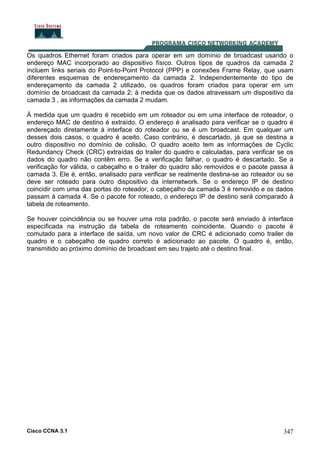 Cisco CCNA 3.1 347
Os quadros Ethernet foram criados para operar em um domínio de broadcast usando o
endereço MAC incorporado ao dispositivo físico. Outros tipos de quadros da camada 2
incluem links seriais do Point-to-Point Protocol (PPP) e conexões Frame Relay, que usam
diferentes esquemas de endereçamento da camada 2. Independentemente do tipo de
endereçamento da camada 2 utilizado, os quadros foram criados para operar em um
domínio de broadcast da camada 2; à medida que os dados atravessam um dispositivo da
camada 3 , as informações da camada 2 mudam.
À medida que um quadro é recebido em um roteador ou em uma interface de roteador, o
endereço MAC de destino é extraído. O endereço é analisado para verificar se o quadro é
endereçado diretamente à interface do roteador ou se é um broadcast. Em qualquer um
desses dois casos, o quadro é aceito. Caso contrário, é descartado, já que se destina a
outro dispositivo no domínio de colisão. O quadro aceito tem as informações de Cyclic
Redundancy Check (CRC) extraídas do trailer do quadro e calculadas, para verificar se os
dados do quadro não contêm erro. Se a verificação falhar, o quadro é descartado. Se a
verificação for válida, o cabeçalho e o trailer do quadro são removidos e o pacote passa à
camada 3. Ele é, então, analisado para verificar se realmente destina-se ao roteador ou se
deve ser roteado para outro dispositivo da internetwork. Se o endereço IP de destino
coincidir com uma das portas do roteador, o cabeçalho da camada 3 é removido e os dados
passam à camada 4. Se o pacote for roteado, o endereço IP de destino será comparado à
tabela de roteamento.
Se houver coincidência ou se houver uma rota padrão, o pacote será enviado à interface
especificada na instrução da tabela de roteamento coincidente. Quando o pacote é
comutado para a interface de saída, um novo valor de CRC é adicionado como trailer de
quadro e o cabeçalho de quadro correto é adicionado ao pacote. O quadro é, então,
transmitido ao próximo domínio de broadcast em seu trajeto até o destino final.
 