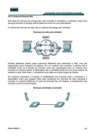 Cisco CCNA 3.1 348
10.1.4 Internet Protocol (IP)
Dois tipos de serviços de entrega são: sem conexão e orientados a conexões. Esses dois
serviços fornecem a entrega real de dados fim-a-fim em uma internetwork.
A maioria dos serviços de rede usa um sistema de entrega sem conexão.
Serviços de rede sem conexão
Pacotes diferentes podem seguir caminhos diferentes para atravessar a rede, mas são
reagrupados após chegarem ao destino. Em um sistema sem conexão, o destino não é
contatado antes de o pacote ser enviado. Uma boa comparação para um sistema sem
conexão é o sistema postal. O destinatário não é contatado antes do envio para verificar se
aceitará a carta. Além disso, o remetente nunca sabe se a carta chegou ao destino.
Em sistemas orientados a conexão, é estabelecida uma conexão entre o remetente e o
destinatário antes que qualquer dado seja transferido. Um exemplo de rede orientada a
conexão é o sistema telefônico. O autor da chamada faz uma ligação, é estabelecida uma
conexão e ocorre a comunicação.
Serviços orientados à conexão
 
