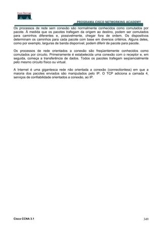 Cisco CCNA 3.1 349
Os processos de rede sem conexão são normalmente conhecidos como comutados por
pacote. À medida que os pacotes trafegam da origem ao destino, podem ser comutados
para caminhos diferentes e, possivelmente, chegar fora de ordem. Os dispositivos
determinam os caminhos para cada pacote com base em diversos critérios. Alguns deles,
como por exemplo, larguras de banda disponível, podem diferir de pacote para pacote.
Os processos de rede orientados a conexão são freqüentemente conhecidos como
comutados por circuito. Primeiramente é estabelecida uma conexão com o receptor e, em
seguida, começa a transferência de dados. Todos os pacotes trafegam seqüencialmente
pelo mesmo circuito físico ou virtual.
A Internet é uma gigantesca rede não orientada a conexão (connectionless) em que a
maioria dos pacotes enviados são manipulados pelo IP. O TCP adiciona a camada 4,
serviços de confiabilidade orientados a conexão, ao IP.
 
