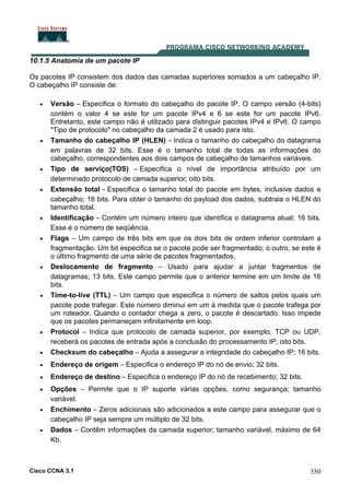 Cisco CCNA 3.1 350
10.1.5 Anatomia de um pacote IP
Os pacotes IP consistem dos dados das camadas superiores somados a um cabeçalho IP.
O cabeçalho IP consiste de:
• Versão – Especifica o formato do cabeçalho do pacote IP. O campo versão (4-bits)
contém o valor 4 se este for um pacote IPv4 e 6 se este for um pacote IPv6.
Entretanto, este campo não é utilizado para distinguir pacotes IPv4 e IPv6. O campo
"Tipo de protocolo" no cabeçalho da camada 2 é usado para isto.
• Tamanho do cabeçalho IP (HLEN) – Indica o tamanho do cabeçalho do datagrama
em palavras de 32 bits. Esse é o tamanho total de todas as informações do
cabeçalho, correspondentes aos dois campos de cabeçalho de tamanhos variáveis.
• Tipo de serviço(TOS) – Especifica o nível de importância atribuído por um
determinado protocolo de camada superior; oito bits.
• Extensão total – Especifica o tamanho total do pacote em bytes, inclusive dados e
cabeçalho; 16 bits. Para obter o tamanho do payload dos dados, subtraia o HLEN do
tamanho total.
• Identificação – Contém um número inteiro que identifica o datagrama atual; 16 bits.
Esse é o número de seqüência.
• Flags – Um campo de três bits em que os dois bits de ordem inferior controlam a
fragmentação. Um bit especifica se o pacote pode ser fragmentado; o outro, se este é
o último fragmento de uma série de pacotes fragmentados.
• Deslocamento de fragmento – Usado para ajudar a juntar fragmentos de
datagramas; 13 bits. Este campo permite que o anterior termine em um limite de 16
bits.
• Time-to-live (TTL) – Um campo que especifica o número de saltos pelos quais um
pacote pode trafegar. Este número diminui em um à medida que o pacote trafega por
um roteador. Quando o contador chega a zero, o pacote é descartado. Isso impede
que os pacotes permaneçam infinitamente em loop.
• Protocol – Indica que protocolo de camada superior, por exemplo, TCP ou UDP,
receberá os pacotes de entrada após a conclusão do processamento IP; oito bits.
• Checksum do cabeçalho – Ajuda a assegurar a integridade do cabeçalho IP; 16 bits.
• Endereço de origem – Especifica o endereço IP do nó de envio; 32 bits.
• Endereço de destino – Especifica o endereço IP do nó de recebimento; 32 bits.
• Opções – Permite que o IP suporte várias opções, como segurança; tamanho
variável.
• Enchimento – Zeros adicionais são adicionados a este campo para assegurar que o
cabeçalho IP seja sempre um múltiplo de 32 bits.
• Dados – Contêm informações da camada superior; tamanho variável, máximo de 64
Kb.
 
