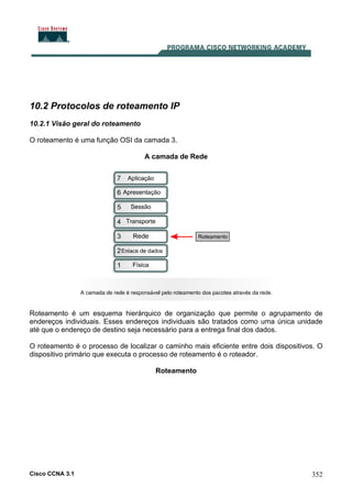 Cisco CCNA 3.1 352
10.2 Protocolos de roteamento IP
10.2.1 Visão geral do roteamento
O roteamento é uma função OSI da camada 3.
A camada de Rede
Roteamento é um esquema hierárquico de organização que permite o agrupamento de
endereços individuais. Esses endereços individuais são tratados como uma única unidade
até que o endereço de destino seja necessário para a entrega final dos dados.
O roteamento é o processo de localizar o caminho mais eficiente entre dois dispositivos. O
dispositivo primário que executa o processo de roteamento é o roteador.
Roteamento
 