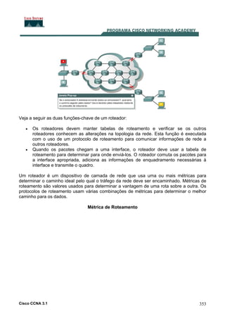 Cisco CCNA 3.1 353
Veja a seguir as duas funções-chave de um roteador:
• Os roteadores devem manter tabelas de roteamento e verificar se os outros
roteadores conhecem as alterações na topologia da rede. Esta função é executada
com o uso de um protocolo de roteamento para comunicar informações de rede a
outros roteadores.
• Quando os pacotes chegam a uma interface, o roteador deve usar a tabela de
roteamento para determinar para onde enviá-los. O roteador comuta os pacotes para
a interface apropriada, adiciona as informações de enquadramento necessárias à
interface e transmite o quadro.
Um roteador é um dispositivo de camada de rede que usa uma ou mais métricas para
determinar o caminho ideal pelo qual o tráfego da rede deve ser encaminhado. Métricas de
roteamento são valores usados para determinar a vantagem de uma rota sobre a outra. Os
protocolos de roteamento usam várias combinações de métricas para determinar o melhor
caminho para os dados.
Métrica de Roteamento
 