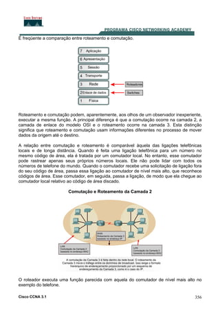 Cisco CCNA 3.1 356
É freqüente a comparação entre roteamento e comutação.
Roteamento e comutação podem, aparentemente, aos olhos de um observador inexperiente,
executar a mesma função. A principal diferença é que a comutação ocorre na camada 2, a
camada de enlace do modelo OSI e o roteamento ocorre na camada 3. Esta distinção
significa que roteamento e comutação usam informações diferentes no processo de mover
dados da origem até o destino.
A relação entre comutação e roteamento é comparável àquela das ligações telefônicas
locais e de longa distância. Quando é feita uma ligação telefônica para um número no
mesmo código de área, ela é tratada por um comutador local. No entanto, esse comutador
pode rastrear apenas seus próprios números locais. Ele não pode lidar com todos os
números de telefone do mundo. Quando o comutador recebe uma solicitação de ligação fora
do seu código de área, passa essa ligação ao comutador de nível mais alto, que reconhece
códigos de área. Esse comutador, em seguida, passa a ligação, de modo que ela chegue ao
comutador local relativo ao código de área discado.
Comutação e Roteamento da Camada 2
O roteador executa uma função parecida com aquela do comutador de nível mais alto no
exemplo do telefone.
 