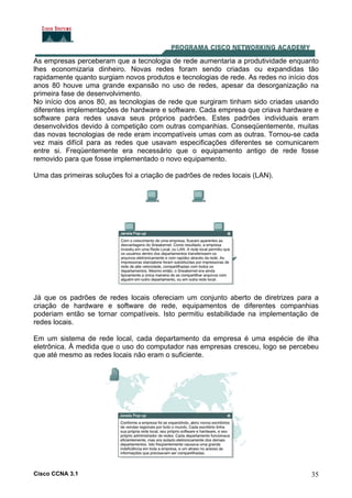 Cisco CCNA 3.1 35
As empresas perceberam que a tecnologia de rede aumentaria a produtividade enquanto
lhes economizaria dinheiro. Novas redes foram sendo criadas ou expandidas tão
rapidamente quanto surgiam novos produtos e tecnologias de rede. As redes no início dos
anos 80 houve uma grande expansão no uso de redes, apesar da desorganização na
primeira fase de desenvolvimento.
No início dos anos 80, as tecnologias de rede que surgiram tinham sido criadas usando
diferentes implementações de hardware e software. Cada empresa que criava hardware e
software para redes usava seus próprios padrões. Estes padrões individuais eram
desenvolvidos devido à competição com outras companhias. Conseqüentemente, muitas
das novas tecnologias de rede eram incompatíveis umas com as outras. Tornou-se cada
vez mais difícil para as redes que usavam especificações diferentes se comunicarem
entre si. Freqüentemente era necessário que o equipamento antigo de rede fosse
removido para que fosse implementado o novo equipamento.
Uma das primeiras soluções foi a criação de padrões de redes locais (LAN).
Já que os padrões de redes locais ofereciam um conjunto aberto de diretrizes para a
criação de hardware e software de rede, equipamentos de diferentes companhias
poderiam então se tornar compatíveis. Isto permitiu estabilidade na implementação de
redes locais.
Em um sistema de rede local, cada departamento da empresa é uma espécie de ilha
eletrônica. À medida que o uso do computador nas empresas cresceu, logo se percebeu
que até mesmo as redes locais não eram o suficiente.
 