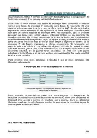 Cisco CCNA 3.1 358
encaminhamento. O Host X conhece o endereço IP do roteador porque a configuração IP do
host inclui o endereço IP do gateway padrão (default gateway).
Assim como o switch mantém uma tabela de endereços MAC conhecidos, o roteador
mantém uma tabela de endereços IP conhecida como tabela de roteamento. Há uma
diferença entre esses dois tipos de endereços. Os endereços MAC não são organizados
logicamente, mas os endereços IP são organizados de forma hierárquica. Um switch pode
lidar com um número razoável de endereços MAC não-organizados, pois só precisará
pesquisar sua tabela para verificar aqueles endereços contidos no seu segmento. Os
roteadores precisam lidar com um volume maior de endereços. Assim, eles precisam de um
sistema de endereçamento organizado, capaz de agrupar endereços semelhantes e tratá-los
como uma única unidade de rede até que os dados atinjam o segmento de destino. Se os
endereços IP não fossem organizados, a Internet simplesmente não funcionaria. Um
exemplo seria uma biblioteca com milhões de páginas individuais de material impresso
colocadas em uma grande pilha. Esse material é inútil, pois é impossível localizar ali um
documento individual. Se as páginas foram organizadas em livros com cada página
individualmente identificada e se os livros também forem catalogados, fica muito mais fácil
localizar e usar os dados.
Outra diferença entre redes comutadas e roteadas é que as redes comutadas não
bloqueiam os broadcasts.
Comparação dos recursos de roteadores e switches
Como resultado, os comutadores podem ficar sobrecarregados por tempestades de
broadcast. Os roteadores bloqueiam broadcasts de rede local; assim, uma tempestade de
broadcast afeta apenas o domínio de broadcast que a originou. Como os roteadores
bloqueiam broadcasts, também fornecem um nível de segurança e de controle de largura de
banda superior ao dos comutadores.
10.2.3 Roteado x roteamento
 