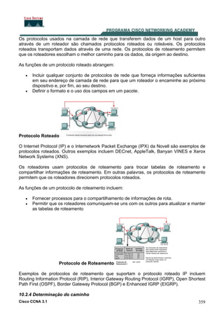 Cisco CCNA 3.1 359
Os protocolos usados na camada de rede que transferem dados de um host para outro
através de um roteador são chamados protocolos roteados ou roteáveis. Os protocolos
roteados transportam dados através de uma rede. Os protocolos de roteamento permitem
que os roteadores escolham o melhor caminho para os dados, da origem ao destino.
As funções de um protocolo roteado abrangem:
• Incluir qualquer conjunto de protocolos de rede que forneça informações suficientes
em seu endereço de camada de rede para que um roteador o encaminhe ao próximo
dispositivo e, por fim, ao seu destino.
• Definir o formato e o uso dos campos em um pacote.
Protocolo Roteado
O Internet Protocol (IP) e o Internetwork Packet Exchange (IPX) da Novell são exemplos de
protocolos roteados. Outros exemplos incluem DECnet, AppleTalk, Banyan VINES e Xerox
Network Systems (XNS).
Os roteadores usam protocolos de roteamento para trocar tabelas de roteamento e
compartilhar informações de roteamento. Em outras palavras, os protocolos de roteamento
permitem que os roteadores direcionem protocolos roteados.
As funções de um protocolo de roteamento incluem:
• Fornecer processos para o compartilhamento de informações de rota.
• Permitir que os roteadores comuniquem-se uns com os outros para atualizar e manter
as tabelas de roteamento
Protocolo de Roteamento
Exemplos de protocolos de roteamento que suportam o protocolo roteado IP incluem
Routing Information Protocol (RIP), Interior Gateway Routing Protocol (IGRP), Open Shortest
Path First (OSPF), Border Gateway Protocol (BGP) e Enhanced IGRP (EIGRP).
10.2.4 Determinação do caminho
 