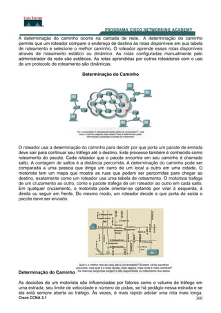 Cisco CCNA 3.1 360
A determinação do caminho ocorre na camada de rede. A determinação do caminho
permite que um roteador compare o endereço de destino às rotas disponíveis em sua tabela
de roteamento e selecione o melhor caminho. O roteador aprende essas rotas disponíveis
através de roteamento estático ou dinâmico. As rotas configuradas manualmente pelo
administrador da rede são estáticas. As rotas aprendidas por outros roteadores com o uso
de um protocolo de roteamento são dinâmicas.
Determinação do Caminho
O roteador usa a determinação do caminho para decidir por que porta um pacote de entrada
deve sair para continuar seu tráfego até o destino. Este processo também é conhecido como
roteamento do pacote. Cada roteador que o pacote encontra em seu caminho é chamado
salto. A contagem de saltos é a distância percorrida. A determinação do caminho pode ser
comparada a uma pessoa que dirige um carro de um local a outro em uma cidade. O
motorista tem um mapa que mostra as ruas que podem ser percorridas para chegar ao
destino, exatamente como um roteador usa uma tabela de roteamento. O motorista trafega
de um cruzamento ao outro, como o pacote trafega de um roteador ao outro em cada salto.
Em qualquer cruzamento, o motorista pode orientar-se optando por virar à esquerda, à
direita ou seguir em frente. Do mesmo modo, um roteador decide a que porta de saída o
pacote deve ser enviado.
Determinação do Caminho
As decisões de um motorista são influenciadas por fatores como o volume de tráfego em
uma estrada, seu limite de velocidade e número de pistas, se há pedágio nessa estrada e se
ela está sempre aberta ao tráfego. Às vezes, é mais rápido adotar uma rota mais longa,
 
