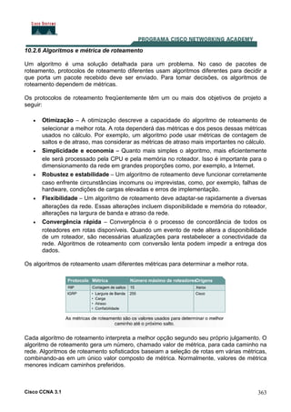 Cisco CCNA 3.1 363
10.2.6 Algoritmos e métrica de roteamento
Um algoritmo é uma solução detalhada para um problema. No caso de pacotes de
roteamento, protocolos de roteamento diferentes usam algoritmos diferentes para decidir a
que porta um pacote recebido deve ser enviado. Para tomar decisões, os algoritmos de
roteamento dependem de métricas.
Os protocolos de roteamento freqüentemente têm um ou mais dos objetivos de projeto a
seguir:
• Otimização – A otimização descreve a capacidade do algoritmo de roteamento de
selecionar a melhor rota. A rota dependerá das métricas e dos pesos dessas métricas
usados no cálculo. Por exemplo, um algoritmo pode usar métricas de contagem de
saltos e de atraso, mas considerar as métricas de atraso mais importantes no cálculo.
• Simplicidade e economia – Quanto mais simples o algoritmo, mais eficientemente
ele será processado pela CPU e pela memória no roteador. Isso é importante para o
dimensionamento da rede em grandes proporções como, por exemplo, a Internet.
• Robustez e estabilidade – Um algoritmo de roteamento deve funcionar corretamente
caso enfrente circunstâncias incomuns ou imprevistas, como, por exemplo, falhas de
hardware, condições de cargas elevadas e erros de implementação.
• Flexibilidade – Um algoritmo de roteamento deve adaptar-se rapidamente a diversas
alterações da rede. Essas alterações incluem disponibilidade e memória do roteador,
alterações na largura de banda e atraso da rede.
• Convergência rápida – Convergência é o processo de concordância de todos os
roteadores em rotas disponíveis. Quando um evento de rede altera a disponibilidade
de um roteador, são necessárias atualizações para restabelecer a conectividade da
rede. Algoritmos de roteamento com conversão lenta podem impedir a entrega dos
dados.
Os algoritmos de roteamento usam diferentes métricas para determinar a melhor rota.
Cada algoritmo de roteamento interpreta a melhor opção segundo seu próprio julgamento. O
algoritmo de roteamento gera um número, chamado valor de métrica, para cada caminho na
rede. Algoritmos de roteamento sofisticados baseiam a seleção de rotas em várias métricas,
combinando-as em um único valor composto de métrica. Normalmente, valores de métrica
menores indicam caminhos preferidos.
 