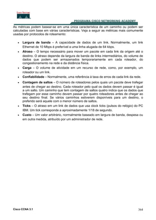 Cisco CCNA 3.1 364
As métricas podem basear-se em uma única característica de um caminho ou podem ser
calculadas com base em várias características. Veja a seguir as métricas mais comumente
usadas por protocolos de roteamento:
• Largura de banda – A capacidade de dados de um link. Normalmente, um link
Ethernet de 10 Mbps é preferível a uma linha alugada de 64 kbps.
• Atraso – O tempo necessário para mover um pacote em cada link da origem até o
destino. O atraso depende da largura de banda de links intermediários, do volume de
dados que podem ser armazenados temporariamente em cada roteador, do
congestionamento na rede e da distância física.
• Carga – O volume de atividade em um recurso de rede, como, por exemplo, um
roteador ou um link.
• Confiabilidade – Normalmente, uma referência à taxa de erros de cada link da rede.
• Contagem de saltos – O número de roteadores pelos quais um pacote deve trafegar
antes de chegar ao destino. Cada roteador pelo qual os dados devem passar é igual
a um salto. Um caminho que tem contagem de saltos quatro indica que os dados que
trafegam por esse caminho devem passar por quatro roteadores antes de chegar ao
seu destino final. Se vários caminhos estiverem disponíveis para um destino, o
preferido será aquele com o menor número de saltos.
• Ticks – O atraso em um link de dados que usa clock ticks (pulsos do relógio) do PC
IBM. Um tick corresponde a aproximadamente 1/18 de segundo.
• Custo – Um valor arbitrário, normalmente baseado em largura de banda, despesa ou
em outra medida, atribuído por um administrador de rede.
 