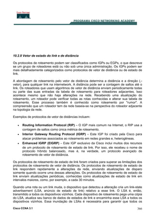 Cisco CCNA 3.1 366
10.2.8 Vetor de estado do link e de distância
Os protocolos de roteamento podem ser classificados como IGPs ou EGPs, o que descreve
se um grupo de roteadores está ou não sob uma única administração. Os IGPs podem ser
mais detalhadamente categorizados como protocolos de vetor de distância ou de estado de
link.
A abordagem de roteamento pelo vetor de distância determina a distância e a direção (,-
vetor), para qualquer link na internetwork. A distância pode ser a contagem de saltos até o
link. Os roteadores que usam algoritmos de vetor de distância enviam periodicamente todas
ou parte das suas entradas da tabela de roteamento para roteadores adjacentes. Isso
acontece mesmo que não haja alterações na rede. Recebendo uma atualização do
roteamento, um roteador pode verificar todas as rotas conhecidas e alterar sua tabela de
roteamento. Esse processo também é conhecido como roteamento por "rumor". A
compreensão que um roteador tem da rede baseia-se na perspectiva do roteador adjacente
na topologia da rede.
Exemplos de protocolos de vetor de distâncias incluem:
• Routing Information Protocol (RIP) – O IGP mais comum na Internet, o RIP usa a
contagem de saltos como única métrica de roteamento.
• Interior Gateway Routing Protocol (IGRP) – Este IGP foi criado pela Cisco para
atacar problemas associados ao roteamento em redes grandes e, heterogêneas.
• Enhanced IGRP (EIGRP) – Este IGP exclusivo da Cisco inclui muitos dos recursos
de um protocolo de roteamento de estado de link. Por isso, ele recebeu o nome de
protocolo híbrido balanceado, mas é, na verdade, um protocolo avançado de
roteamento de vetor de distância.
Os protocolos de roteamento de estado de link foram criados para superar as limitações dos
protocolos de roteamento de vetor de distância. Os protocolos de roteamento de estado de
link respondem rapidamente a alterações da rede, enviando atualizações de disparo
somente quando ocorre uma dessas alterações. Os protocolos de roteamento de estado de
link enviam atualizações periódicas, conhecidas como atualizações de estado de link em
intervalos maiores, como, por exemplo, a cada 30 minutos.
Quando uma rota ou um link muda, o dispositivo que detectou a alteração cria um link-state
advertisement (LSA, anúncio de estado de link) relativo a esse link. O LSA é, então,
transmitido a todos os dispositivos vizinhos. Cada dispositivo de roteamento pega uma cópia
do LSA, atualiza seu banco de dados de estados de link e encaminha esse LSA a todos os
dispositivos vizinhos. Essa inundação de LSAs é necessária para garantir que todos os
 