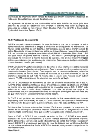 Cisco CCNA 3.1 367
dispositivos de roteamento criem bancos de dados que reflitam exatamente a topologia da
rede antes de atualizar suas tabelas de roteamento.
Os algoritmos de estado de link normalmente usam seus bancos de dados para criar
entradas de tabelas de roteamento que preferem o caminho mais curto. Exemplos de
protocolos de estado de link incluem Open Shortest Path First (OSPF) e Intermediate
System-to-Intermediate System (IS-IS).
10.2.9 Protocolos de roteamento
O RIP é um protocolo de roteamento de vetor de distância que usa a contagem de saltos
como métrica para determinar a direção e a distância até qualquer link na internetwork. Se
houver vários caminhos até um destino, o RIP seleciona aquele com o menor número de
saltos. No entanto, como a contagem de saltos é a única métrica de roteamento usada pelo
RIP, ele nem sempre seleciona o caminho mais rápido até um destino. Além disso, o RIP
não pode rotear um pacote além de 15 saltos. O RIP versão 1 (RIPv1) exige que todos os
dispositivos na rede usem a mesma máscara de sub-rede, pois ele não inclui informações
sobre essas máscaras nas atualizações de roteamento. Esse processo também é conhecido
como roteamento classful (por classes).
O RIP versão 2 (RIPv2) fornece roteamento de prefixo e envia informações sobre máscaras
de sub-rede nas atualizações de roteamento. Esse processo também é conhecido como
roteamento classless (sem classes) Com os protocolos de roteamento classless, sub-redes
diferentes dentro da mesma rede podem ter máscaras de sub-rede diferentes. O uso de
diferentes máscaras de sub-rede na mesma rede é citado como variable-length subnet
masking (VLSM - mascaramento de sub-redes com tamanho variável).
O IGRP é um protocolo de roteamento de vetor de distância desenvolvido pela Cisco. O
IGRP foi criado especificamente para atacar problemas associados ao roteamento em redes
de grande porte que estavam além do alcance de protocolos como o RIP. O IGRP pode
selecionar o caminho mais rápido disponível com base no atraso, na carga e na
confiabilidade. O IGRP também tem um limite máximo para a contagem de saltos mais alto
do que o RIP. O IGRP utiliza somente roteamento classful.
O OSPF é um protocolo de roteamento de estado de link desenvolvido pela Internet
Engineering Task Force (IETF) em 1988. O OSPF foi escrito para atender às necessidades
de internetworks de grande porte e, dimensionáveis, o que não podia ser feito pelo RIP.
O Intermediate System-to-Intermediate System (IS-IS) é um protocolo de roteamento de
estado de link usado para protocolos roteados diferentes do IP. O Integrated IS-IS é uma
implementação expandida do IS-IS que suporta vários protocolos roteados, inclusive IP.
Como o IGRP, o EIGRP é um protocolo exclusivo da Cisco. O EIGRP é uma versão
avançada do IGRP. Especificamente, o EIGRP oferece eficiência operacional superior,
como, por exemplo, convergência rápida e baixa largura de banda de overhead (espaço sem
dados). O EIGRP é um protocolo avançado de vetor de distância que também usa funções
de protocolo de estado de link. Assim, o EIGRP é, às vezes, categorizado como protocolo de
roteamento híbrido.
 