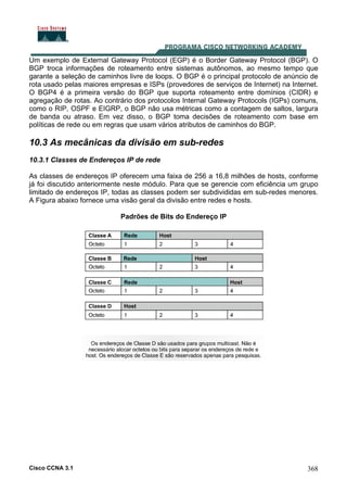 Cisco CCNA 3.1 368
Um exemplo de External Gateway Protocol (EGP) é o Border Gateway Protocol (BGP). O
BGP troca informações de roteamento entre sistemas autônomos, ao mesmo tempo que
garante a seleção de caminhos livre de loops. O BGP é o principal protocolo de anúncio de
rota usado pelas maiores empresas e ISPs (provedores de serviços de Internet) na Internet.
O BGP4 é a primeira versão do BGP que suporta roteamento entre domínios (CIDR) e
agregação de rotas. Ao contrário dos protocolos Internal Gateway Protocols (IGPs) comuns,
como o RIP, OSPF e EIGRP, o BGP não usa métricas como a contagem de saltos, largura
de banda ou atraso. Em vez disso, o BGP toma decisões de roteamento com base em
políticas de rede ou em regras que usam vários atributos de caminhos do BGP.
10.3 As mecânicas da divisão em sub-redes
10.3.1 Classes de Endereços IP de rede
As classes de endereços IP oferecem uma faixa de 256 a 16,8 milhões de hosts, conforme
já foi discutido anteriormente neste módulo. Para que se gerencie com eficiência um grupo
limitado de endereços IP, todas as classes podem ser subdivididas em sub-redes menores.
A Figura abaixo fornece uma visão geral da divisão entre redes e hosts.
Padrões de Bits do Endereço IP
 