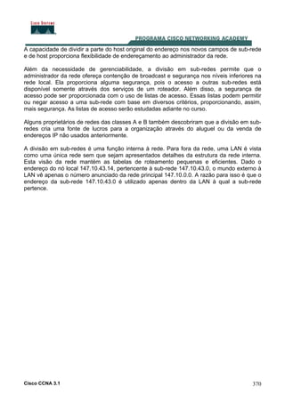 Cisco CCNA 3.1 370
A capacidade de dividir a parte do host original do endereço nos novos campos de sub-rede
e de host proporciona flexibilidade de endereçamento ao administrador da rede.
Além da necessidade de gerenciabilidade, a divisão em sub-redes permite que o
administrador da rede ofereça contenção de broadcast e segurança nos níveis inferiores na
rede local. Ela proporciona alguma segurança, pois o acesso a outras sub-redes está
disponível somente através dos serviços de um roteador. Além disso, a segurança de
acesso pode ser proporcionada com o uso de listas de acesso. Essas listas podem permitir
ou negar acesso a uma sub-rede com base em diversos critérios, proporcionando, assim,
mais segurança. As listas de acesso serão estudadas adiante no curso.
Alguns proprietários de redes das classes A e B também descobriram que a divisão em sub-
redes cria uma fonte de lucros para a organização através do aluguel ou da venda de
endereços IP não usados anteriormente.
A divisão em sub-redes é uma função interna à rede. Para fora da rede, uma LAN é vista
como uma única rede sem que sejam apresentados detalhes da estrutura da rede interna.
Esta visão da rede mantém as tabelas de roteamento pequenas e eficientes. Dado o
endereço do nó local 147.10.43.14, pertencente à sub-rede 147.10.43.0, o mundo externo à
LAN vê apenas o número anunciado da rede principal 147.10.0.0. A razão para isso é que o
endereço da sub-rede 147.10.43.0 é utilizado apenas dentro da LAN à qual a sub-rede
pertence.
 