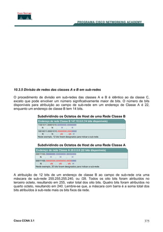 Cisco CCNA 3.1 375
10.3.5 Divisão de redes das classes A e B em sub-redes
O procedimento de divisão em sub-redes das classes A e B é idêntico ao da classe C,
exceto que pode envolver um número significativamente maior de bits. O número de bits
disponíveis para atribuição ao campo de sub-rede em um endereço de Classe A é 22,
enquanto um endereço de classe B tem 14 bits.
Subdividindo os Octetos de Host de uma Rede Classe B
Subdividindo os Octetos de Host de uma Rede Classe A
A atribuição de 12 bits de um endereço de classe B ao campo de sub-rede cria uma
máscara de sub-rede 255.255.255.240, ou /28. Todos os oito bits foram atribuídos no
terceiro octeto, resultando em 255, valor total dos oito bits. Quatro bits foram atribuídos no
quarto octeto, resultando em 240. Lembre-se que, a máscara com barra é a soma total dos
bits atribuídos à sub-rede mais os bits fixos da rede.
 