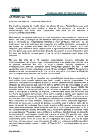 Cisco CCNA 3.1 37
2.1.2 História das redes
A história das redes de computador é complexa.
Ela envolveu pessoas do mundo inteiro nos últimos 35 anos. Apresentamos aqui uma
visão simplificada de como evoluiu a Internet. Os processos de invenção e
comercialização são muito mais complicados, mas pode ser útil examinar o
desenvolvimento fundamental.
Nos anos 40, os computadores eram enormes dispositivos eletromecânicos propensos a
falhas. Em 1947, a invenção de um transistor semicondutor criou várias possibilidades
para a fabricação de computadores menores e mais confiáveis. Nos anos 50, os
mainframes, que eram acionados por programas em cartões perfurados, começaram a
ser usados por grandes instituições. No final dos anos 50, foi inventado o circuito
integrado, que combinava vários, depois muitos e agora combina milhões de transistores
em uma pequena peça de semicondutor. Durante os anos 60, o uso de mainframes com
terminais era bastante comuns assim como os circuitos integrados eram largamente
utilizados.
No final dos anos 60 e 70, surgiram computadores menores, chamados de
minicomputadores. No entanto, estes minicomputadores eram ainda muito grandes para
os padrões modernos. Em 1977, a Apple Computer Company apresentou o
microcomputador, também conhecido como computador pessoal. Em 1981 a IBM
apresentou o seu primeiro computador pessoal. O Mac amigável, o IBM PC de arquitetura
aberta e a maior micro-miniaturização dos circuitos integrados conduziram à difusão do
uso de computadores pessoais nas casas e nos escritórios.
Em meados dos anos 80, os usuários com computadores stand alone começaram a
compartilhar dados usando modems para fazer conexão a outros computadores. Era
conhecido como comunicação ponto-a-ponto ou dial-up. Este conceito se expandiu com a
utilização de computadores que operavam como o ponto central de comunicação em uma
conexão dial-up. Estes computadores eram chamados de bulletin boards (BBS). Os
usuários faziam a conexão aos BBSs, onde deixavam ou pegavam mensagens, assim
como faziam upload e download de arquivos. A desvantagem deste tipo de sistema era
que havia pouquíssima comunicação direta entre usuários e apenas com aqueles que
conheciam o BBS. Uma outra limitação era que o computador de BBS precisava de um
modem para cada conexão. Se cinco pessoas quisessem se conectar simultaneamente,
seria necessário ter cinco modems conectados a cinco linhas telefônicas separadas.
Conforme foi crescendo o número de pessoas desejando usar o sistema, este não foi
capaz de atender às exigências. Por exemplo, imagine se 500 pessoas quisessem fazer a
conexão ao mesmo tempo. Tendo início nos anos 60 e continuando pelos anos 70, 80 e
90, o Departamento de Defesa americano (DoD) desenvolveu grandes e confiáveis redes
de longa distância (WANs) por razões militares e científicas. Esta tecnologia era diferente
da comunicação ponto-a-ponto usada nos quadros de aviso. Ela permitia que vários
computadores se interconectassem usando vários caminhos diferentes. A própria rede
determinaria como mover os dados de um computador para outro. Em vez de poder
comunicar com apenas um outro computador de cada vez, muitos computadores podiam
ser conectados usando a mesma conexão. A WAN do DoD com o tempo veio a se tornar
a Internet.
 
