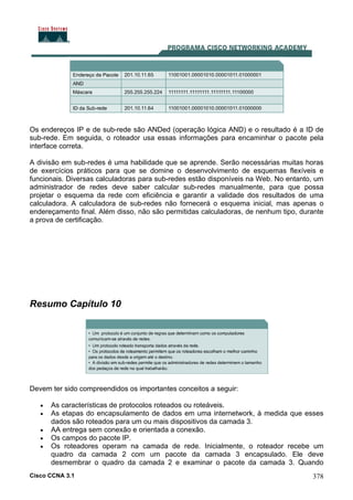 Cisco CCNA 3.1 378
Os endereços IP e de sub-rede são ANDed (operação lógica AND) e o resultado é a ID de
sub-rede. Em seguida, o roteador usa essas informações para encaminhar o pacote pela
interface correta.
A divisão em sub-redes é uma habilidade que se aprende. Serão necessárias muitas horas
de exercícios práticos para que se domine o desenvolvimento de esquemas flexíveis e
funcionais. Diversas calculadoras para sub-redes estão disponíveis na Web. No entanto, um
administrador de redes deve saber calcular sub-redes manualmente, para que possa
projetar o esquema da rede com eficiência e garantir a validade dos resultados de uma
calculadora. A calculadora de sub-redes não fornecerá o esquema inicial, mas apenas o
endereçamento final. Além disso, não são permitidas calculadoras, de nenhum tipo, durante
a prova de certificação.
Resumo Capítulo 10
Devem ter sido compreendidos os importantes conceitos a seguir:
• As características de protocolos roteados ou roteáveis.
• As etapas do encapsulamento de dados em uma internetwork, à medida que esses
dados são roteados para um ou mais dispositivos da camada 3.
• AA entrega sem conexão e orientada a conexão.
• Os campos do pacote IP.
• Os roteadores operam na camada de rede. Inicialmente, o roteador recebe um
quadro da camada 2 com um pacote da camada 3 encapsulado. Ele deve
desmembrar o quadro da camada 2 e examinar o pacote da camada 3. Quando
 
