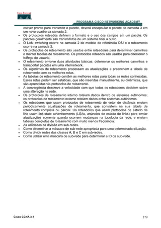 Cisco CCNA 3.1 379
estiver pronto para transmitir o pacote, deverá encapsular o pacote da camada 3 em
um novo quadro da camada 2.
• Os protocolos roteados definem o formato e o uso dos campos em um pacote. Os
pacotes geralmente são transmitidos de um sistema final a outro.
• O LAN switching ocorre na camada 2 do modelo de referência OSI e o roteamento
ocorre na camada 3.
• Os protocolos de roteamento são usados entre roteadores para determinar caminhos
e manter tabelas de roteamento. Os protocolos roteados são usados para direcionar o
tráfego do usuário.
• O roteamento envolve duas atividades básicas: determinar os melhores caminhos e
transportar pacotes em uma internetwork.
• Os algoritmos de roteamento processam as atualizações e preenchem a tabela de
roteamento com as melhores rotas.
• As tabelas de roteamento contêm as melhores rotas para todas as redes conhecidas.
Essas rotas podem ser estáticas, que são inseridas manualmente, ou dinâmicas, que
são aprendidas via protocolos de roteamento.
• A convergência descreve a velocidade com que todos os roteadores decidem sobre
uma alteração na rede.
• Os protocolos de roteamento interno roteiam dados dentro de sistemas autônomos;
os protocolos de roteamento externo roteiam dados entre sistemas autônomos.
• Os roteadores que usam protocolos de roteamento de vetor de distância enviam
periodicamente atualizações de roteamento, que consistem na sua tabela de
roteamento completa ou parcial. Os roteadores que usam protocolos de estado de
link usam link-state advertisements (LSAs, anúncios de estado de links) para enviar
atualizações somente quando ocorrem mudanças na topologia da rede, e enviam
tabelas completas de roteamento com muito menos freqüência.
• As utilidades da divisão em sub-redes.
• Como determinar a máscara de sub-rede apropriada para uma determinada situação.
• Como dividir redes das classes A, B e C em sub-redes.
• Como utilizar uma máscara de sub-rede para determinar a ID da sub-rede.
 