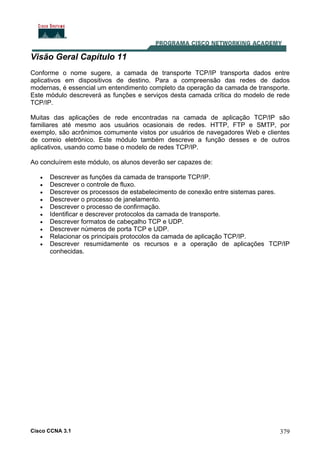 Cisco CCNA 3.1 379
Visão Geral Capítulo 11
Conforme o nome sugere, a camada de transporte TCP/IP transporta dados entre
aplicativos em dispositivos de destino. Para a compreensão das redes de dados
modernas, é essencial um entendimento completo da operação da camada de transporte.
Este módulo descreverá as funções e serviços desta camada crítica do modelo de rede
TCP/IP.
Muitas das aplicações de rede encontradas na camada de aplicação TCP/IP são
familiares até mesmo aos usuários ocasionais de redes. HTTP, FTP e SMTP, por
exemplo, são acrônimos comumente vistos por usuários de navegadores Web e clientes
de correio eletrônico. Este módulo também descreve a função desses e de outros
aplicativos, usando como base o modelo de redes TCP/IP.
Ao concluírem este módulo, os alunos deverão ser capazes de:
• Descrever as funções da camada de transporte TCP/IP.
• Descrever o controle de fluxo.
• Descrever os processos de estabelecimento de conexão entre sistemas pares.
• Descrever o processo de janelamento.
• Descrever o processo de confirmação.
• Identificar e descrever protocolos da camada de transporte.
• Descrever formatos de cabeçalho TCP e UDP.
• Descrever números de porta TCP e UDP.
• Relacionar os principais protocolos da camada de aplicação TCP/IP.
• Descrever resumidamente os recursos e a operação de aplicações TCP/IP
conhecidas.
 