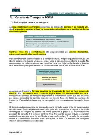 Cisco CCNA 3.1 380
11.1 Camada de Transporte TCP/IP
11.1.1 Introdução à camada de transporte
As responsabilidades principais da camada de transporte, camada 4 do modelo OSI,
são transportar e regular o fluxo de informações da origem até o destino, de forma
confiável e precisa.
Controle fim-a fim e confiabilidade são proporcionados por janelas deslizantes,
números de seqüência e confirmações.
Para compreender a confiabilidade e o controle de fluxo, imagine alguém que estuda um
idioma estrangeiro durante um ano e, então, visita o país onde esse idioma é usado. Na
conversação, as palavras devem ser repetidas para que haja confiabilidade e deve-se
falar lentamente para que o sentido da conversa não se perca; isso é controle de fluxo.
A camada de transporte fornece serviços de transporte do host ao host origem de
destino. Ela estabelece uma conexão lógica entre as extremidades da rede.
Protocolos na camada de transporte segmentam e remontam os dados que são enviados
por várias aplicações de camada superior no mesmo fluxo de dados da camada de
transporte. Esses dados da camada de transporte fornecem serviços de transporte fim-a-
fim.
O fluxo de dados da camada de transporte é uma conexão lógica entre as extremidades
de uma rede. Suas responsabilidades principais são transportar e regular o fluxo de
informações da origem ao destino de forma confiável e precisa. A responsabilidade
principal da camada 4 é fornecer controle fim-a-fim usando janelas móveis e oferecer
confiabilidade nos números de seqüência e nas confirmações. A camada de transporte
define a conectividade fim-a-fim entre aplicações de host. Os serviços de transporte
incluem os seguintes serviços básicos:
 